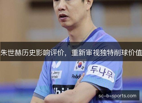 朱世赫历史影响评价,重新审视独特削球价值 朱世赫历史影响评价,重新审视独特削球价值